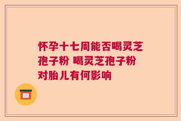 怀孕十七周能否喝灵芝孢子粉 喝灵芝孢子粉对胎儿有何影响