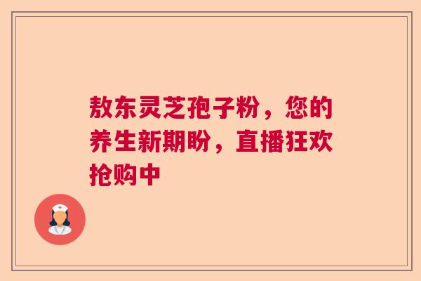 敖东灵芝孢子粉，您的养生新期盼，直播狂欢抢购中