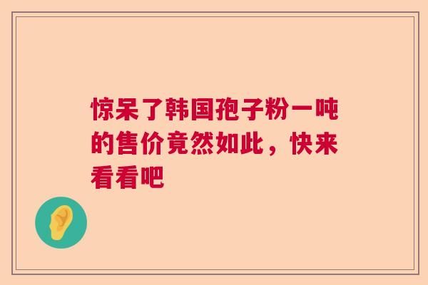 惊呆了韩国孢子粉一吨的售价竟然如此，快来看看吧