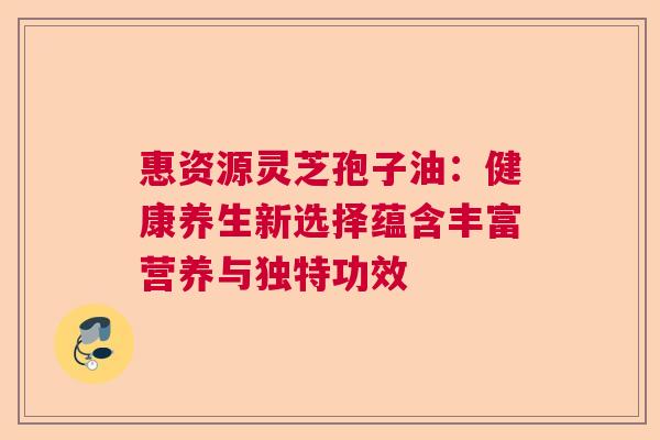 惠资源灵芝孢子油：健康养生新选择蕴含丰富营养与独特功效