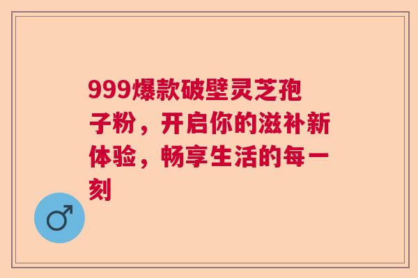 999爆款破壁灵芝孢子粉，开启你的滋补新体验，畅享生活的每一刻