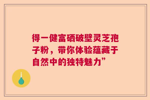 得一健富硒破壁灵芝孢子粉，带你体验蕴藏于自然中的独特魅力”