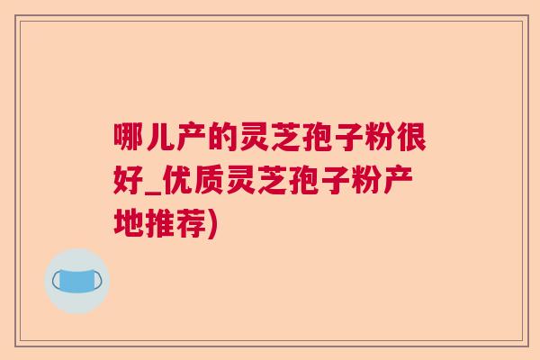 哪儿产的灵芝孢子粉很好_优质灵芝孢子粉产地推荐)