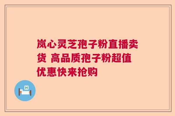 岚心灵芝孢子粉直播卖货 高品质孢子粉超值优惠快来抢购