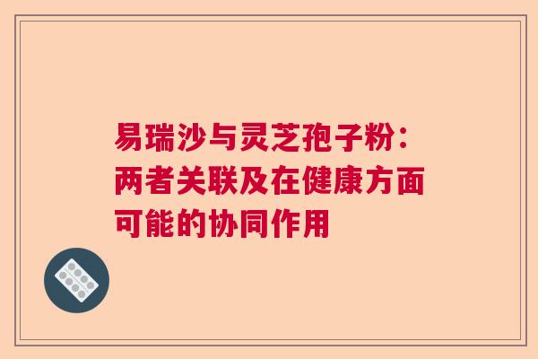 易瑞沙与灵芝孢子粉：两者关联及在健康方面可能的协同作用