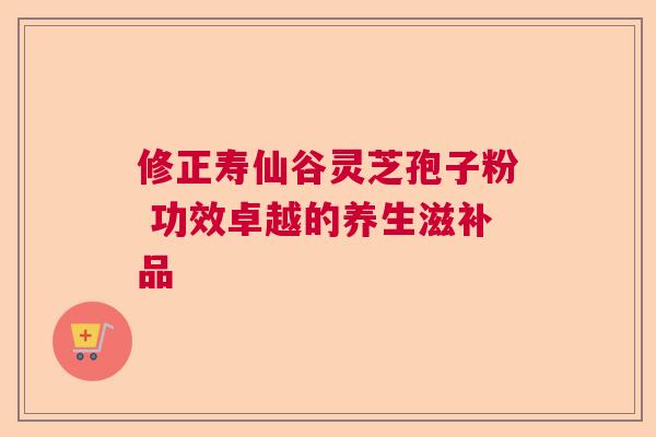 修正寿仙谷灵芝孢子粉 功效卓越的养生滋补品