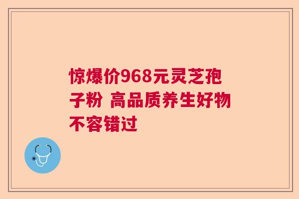 惊爆价968元灵芝孢子粉 高品质养生好物不容错过