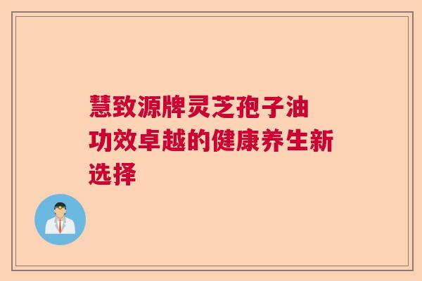 慧致源牌灵芝孢子油 功效卓越的健康养生新选择