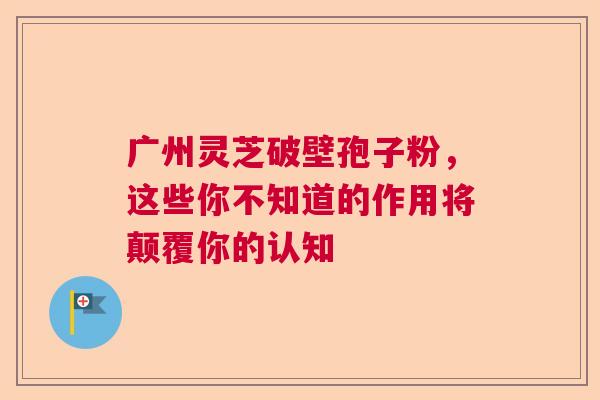 广州灵芝破壁孢子粉，这些你不知道的作用将颠覆你的认知