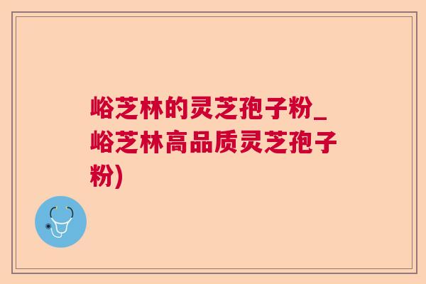 峪芝林的灵芝孢子粉_峪芝林高品质灵芝孢子粉)
