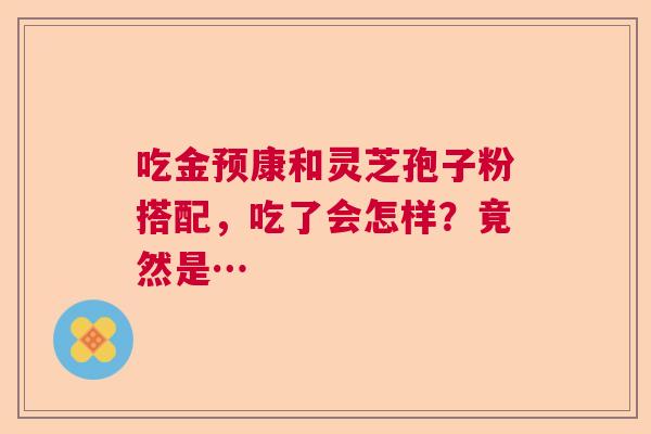 吃金预康和灵芝孢子粉搭配，吃了会怎样？竟然是…