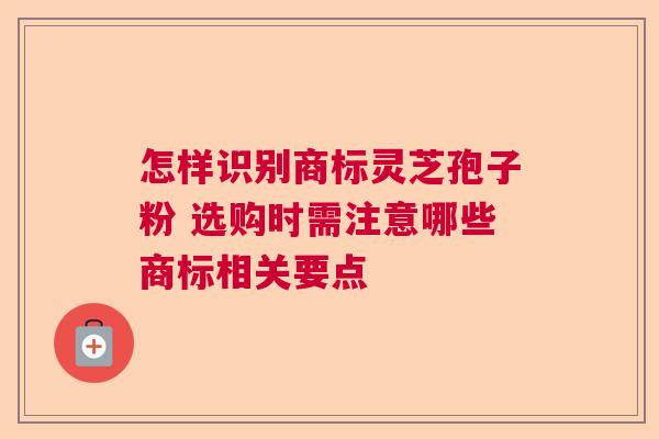 怎样识别商标灵芝孢子粉 选购时需注意哪些商标相关要点