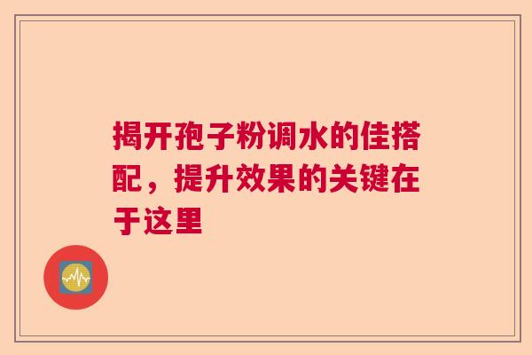 揭开孢子粉调水的佳搭配，提升效果的关键在于这里