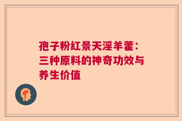 孢子粉红景天淫羊藿：三种原料的神奇功效与养生价值