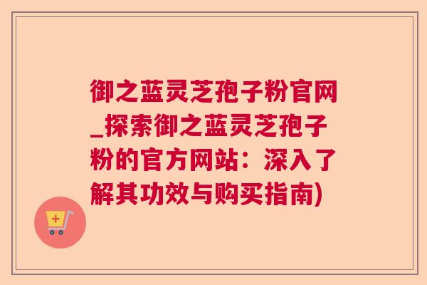 御之蓝灵芝孢子粉官网_探索御之蓝灵芝孢子粉的官方网站：深入了解其功效与购买指南)