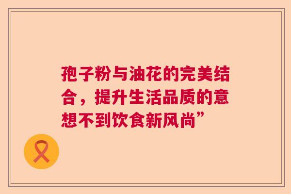 孢子粉与油花的完美结合，提升生活品质的意想不到饮食新风尚”