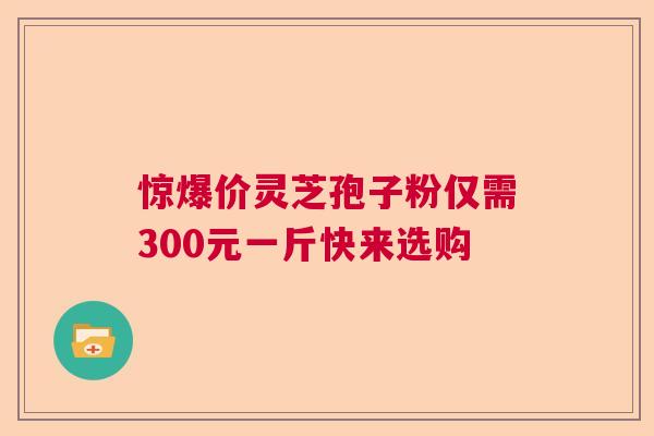 惊爆价灵芝孢子粉仅需300元一斤快来选购