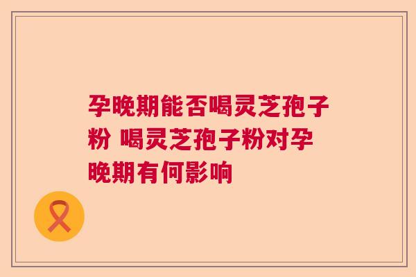 孕晚期能否喝灵芝孢子粉 喝灵芝孢子粉对孕晚期有何影响