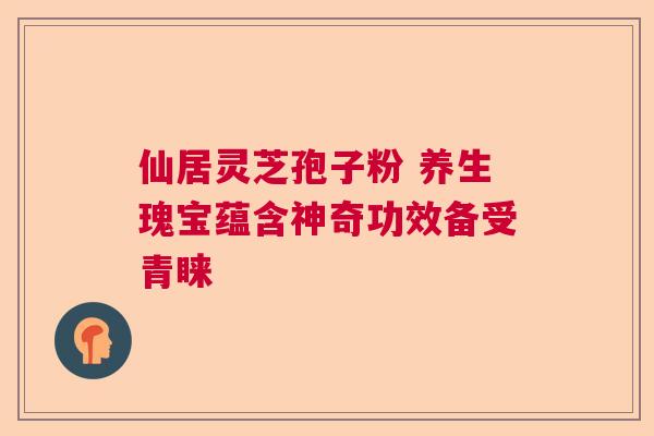 仙居灵芝孢子粉 养生瑰宝蕴含神奇功效备受青睐