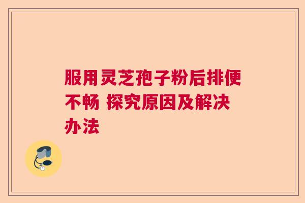 服用灵芝孢子粉后排便不畅 探究原因及解决办法