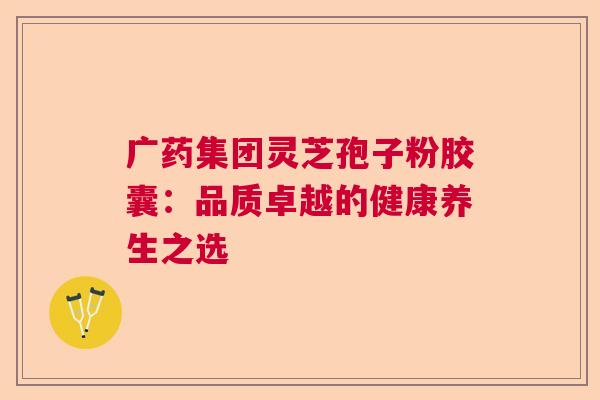 广药集团灵芝孢子粉胶囊：品质卓越的健康养生之选