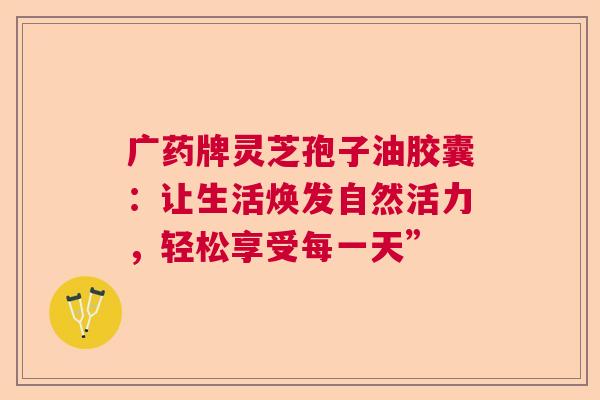 广药牌灵芝孢子油胶囊：让生活焕发自然活力，轻松享受每一天”