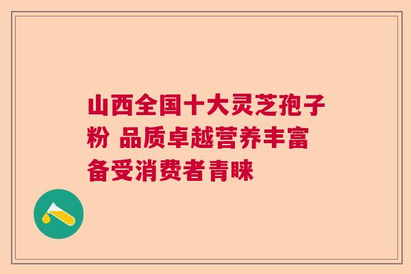 山西全国十大灵芝孢子粉 品质卓越营养丰富备受消费者青睐