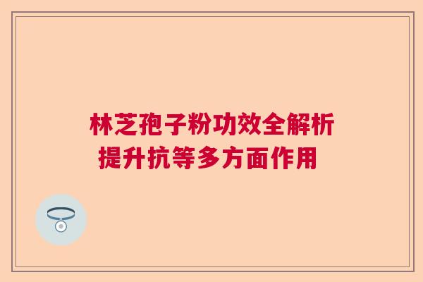 林芝孢子粉功效全解析 提升抗等多方面作用