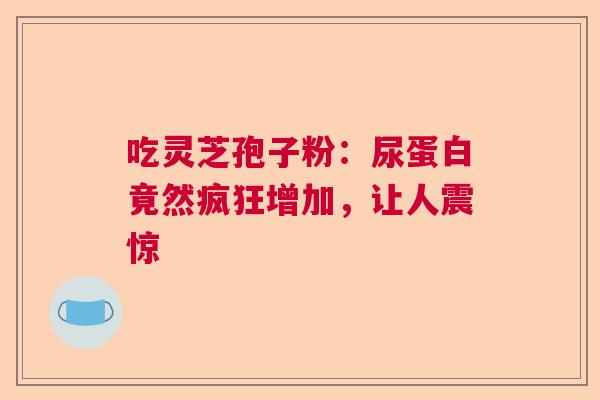 吃灵芝孢子粉：尿蛋白竟然疯狂增加，让人震惊