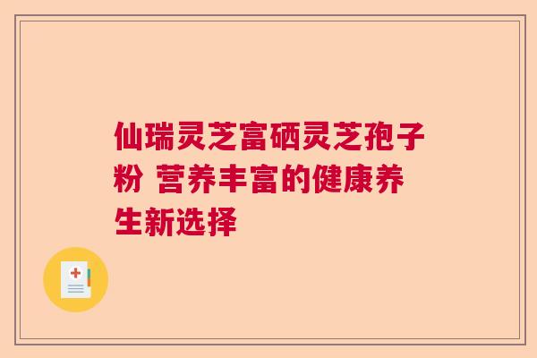 仙瑞灵芝富硒灵芝孢子粉 营养丰富的健康养生新选择