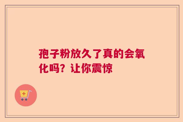 孢子粉放久了真的会氧化吗？让你震惊