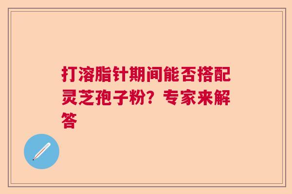 打溶脂针期间能否搭配灵芝孢子粉？专家来解答