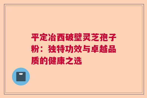 平定冶西破壁灵芝孢子粉：独特功效与卓越品质的健康之选