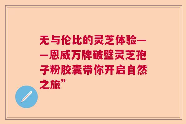 无与伦比的灵芝体验——恩威万牌破壁灵芝孢子粉胶囊带你开启自然之旅”