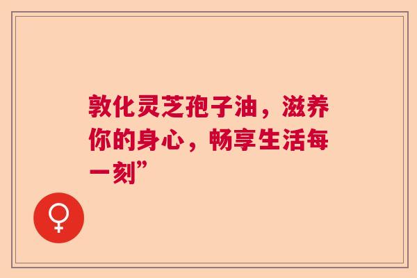 敦化灵芝孢子油，滋养你的身心，畅享生活每一刻”