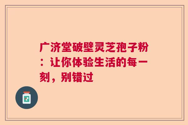 广济堂破壁灵芝孢子粉：让你体验生活的每一刻，别错过