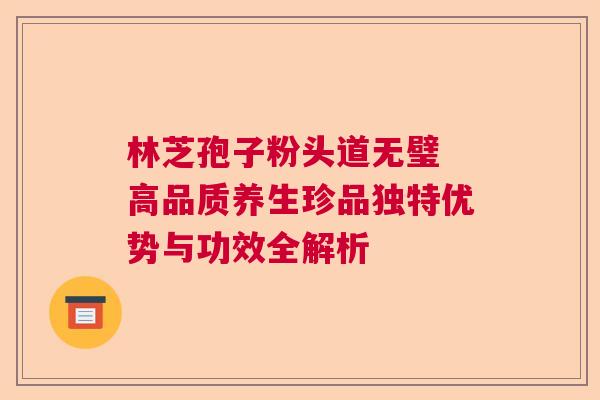 林芝孢子粉头道无璧 高品质养生珍品独特优势与功效全解析