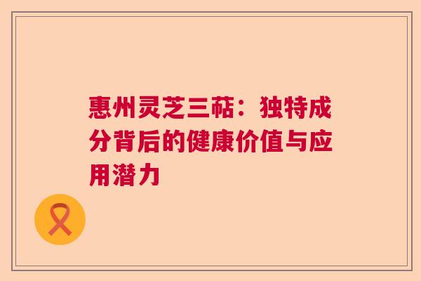惠州灵芝三萜：独特成分背后的健康价值与应用潜力