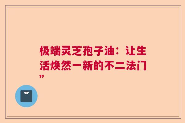 极端灵芝孢子油：让生活焕然一新的不二法门”