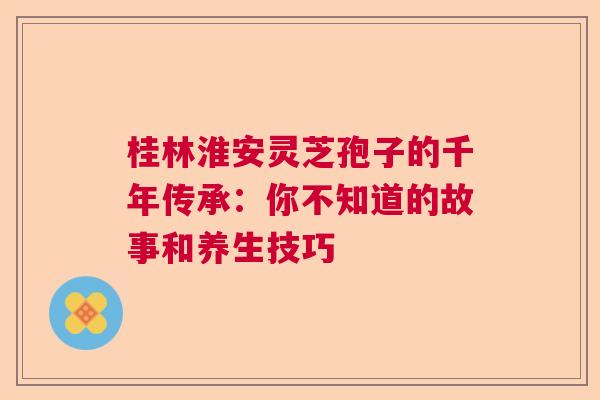 桂林淮安灵芝孢子的千年传承：你不知道的故事和养生技巧