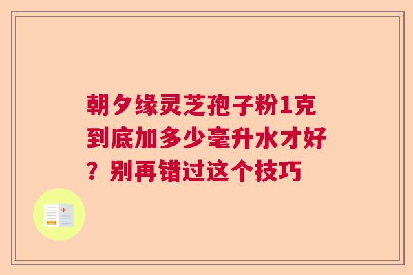 朝夕缘灵芝孢子粉1克到底加多少毫升水才好？别再错过这个技巧
