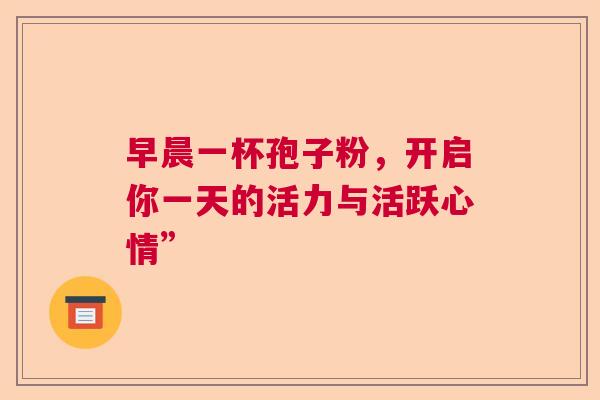 早晨一杯孢子粉，开启你一天的活力与活跃心情”