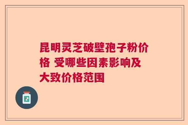 昆明灵芝破壁孢子粉价格 受哪些因素影响及大致价格范围