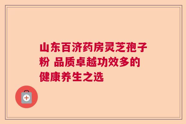 山东百济药房灵芝孢子粉 品质卓越功效多的健康养生之选