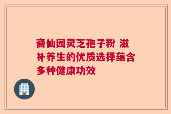 斋仙园灵芝孢子粉 滋补养生的优质选择蕴含多种健康功效