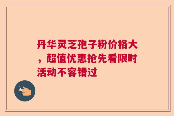丹华灵芝孢子粉价格大，超值优惠抢先看限时活动不容错过