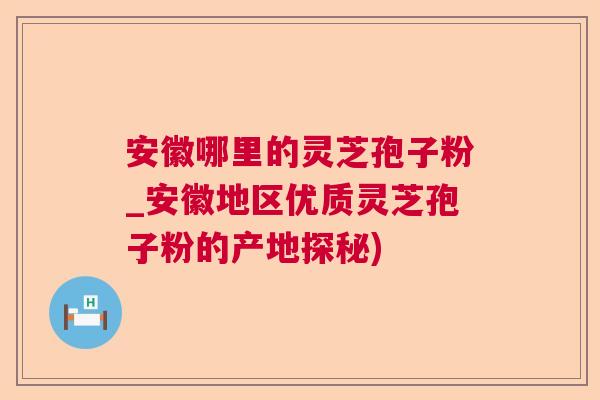 安徽哪里的灵芝孢子粉_安徽地区优质灵芝孢子粉的产地探秘)