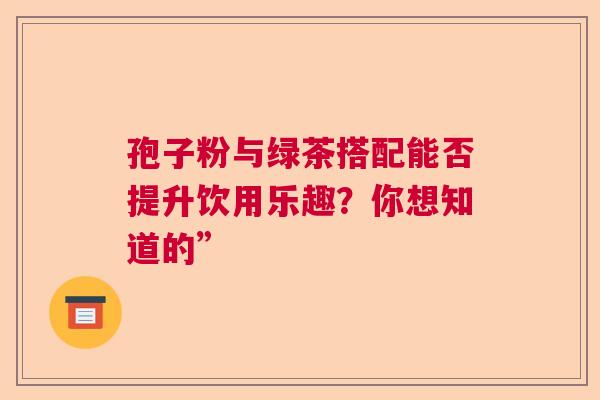 孢子粉与绿茶搭配能否提升饮用乐趣？你想知道的”