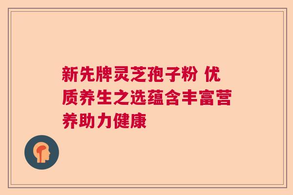 新先牌灵芝孢子粉 优质养生之选蕴含丰富营养助力健康