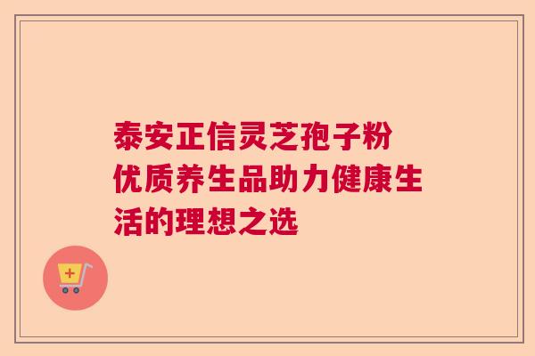 泰安正信灵芝孢子粉 优质养生品助力健康生活的理想之选